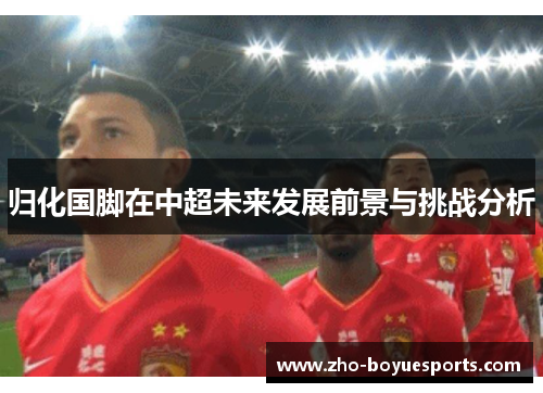 归化国脚在中超未来发展前景与挑战分析 归化国脚在中超未来发展前景与挑战分析