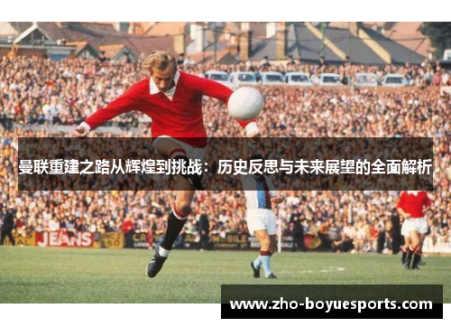 曼联重建之路从辉煌到挑战:历史反思与未来展望的全面解析 曼联重建之路从辉煌到挑战:历史反思与未来展望的全面解析