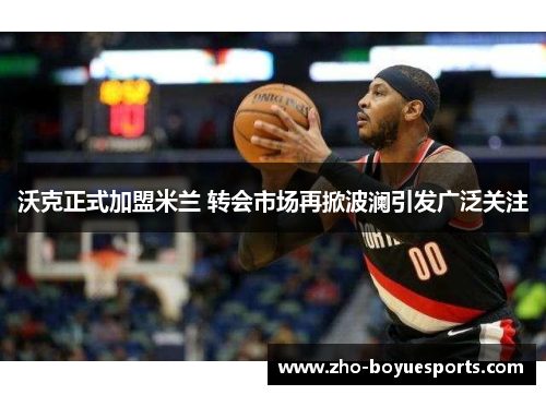 沃克正式加盟米兰 转会市场再掀波澜引发广泛关注