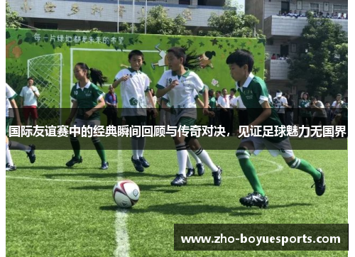 国际友谊赛中的经典瞬间回顾与传奇对决，见证足球魅力无国界