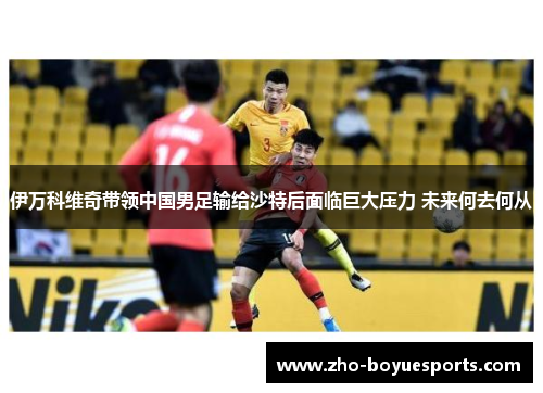 伊万科维奇带领中国男足输给沙特后面临巨大压力 未来何去何从 伊万科维奇带领中国男足输给沙特后面临巨大压力 未来何去何从