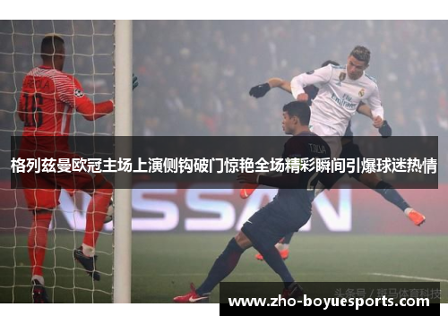 格列兹曼欧冠主场上演侧钩破门惊艳全场精彩瞬间引爆球迷热情