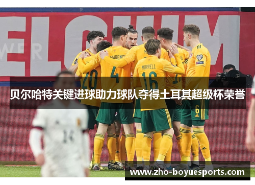 贝尔哈特关键进球助力球队夺得土耳其超级杯荣誉 贝尔哈特关键进球助力球队夺得土耳其超级杯荣誉