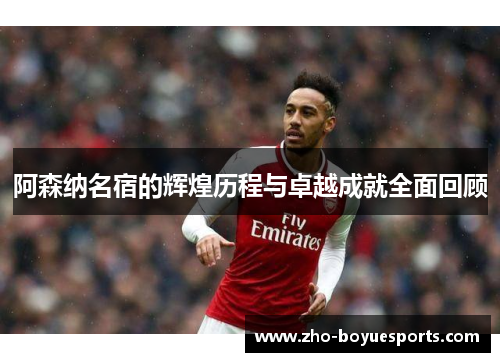 阿森纳名宿的辉煌历程与卓越成就全面回顾